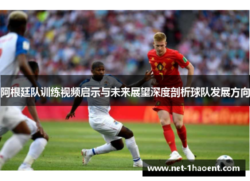 阿根廷队训练视频启示与未来展望深度剖析球队发展方向