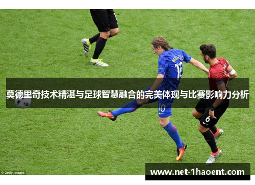 莫德里奇技术精湛与足球智慧融合的完美体现与比赛影响力分析
