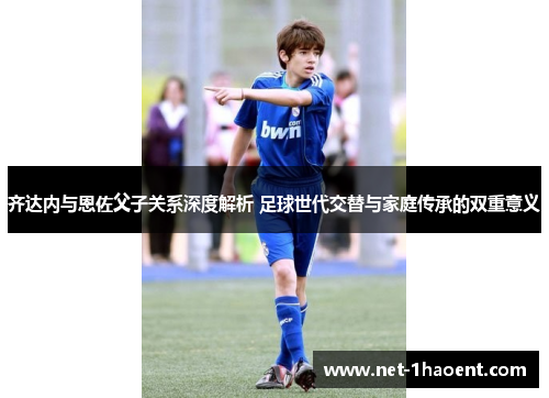 齐达内与恩佐父子关系深度解析 足球世代交替与家庭传承的双重意义