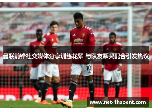 曼联前锋社交媒体分享训练花絮 与队友默契配合引发热议 曼联前锋社交媒体分享训练花絮 与队友默契配合引发热议
