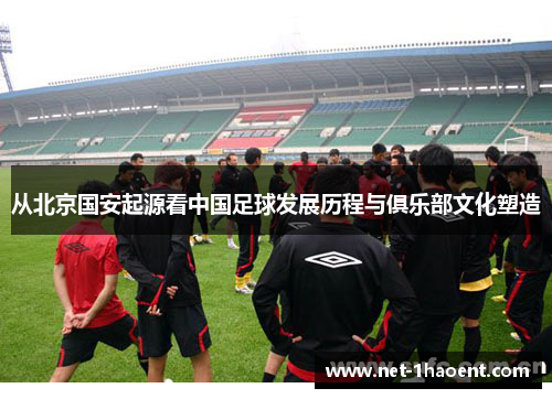 从北京国安起源看中国足球发展历程与俱乐部文化塑造 从北京国安起源看中国足球发展历程与俱乐部文化塑造