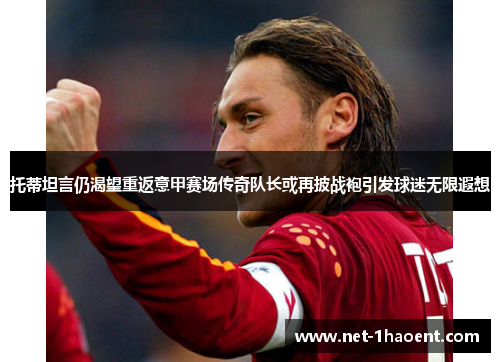 托蒂坦言仍渴望重返意甲赛场传奇队长或再披战袍引发球迷无限遐想