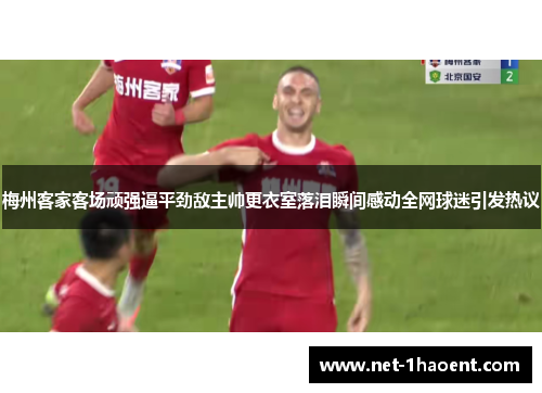 梅州客家客场顽强逼平劲敌主帅更衣室落泪瞬间感动全网球迷引发热议